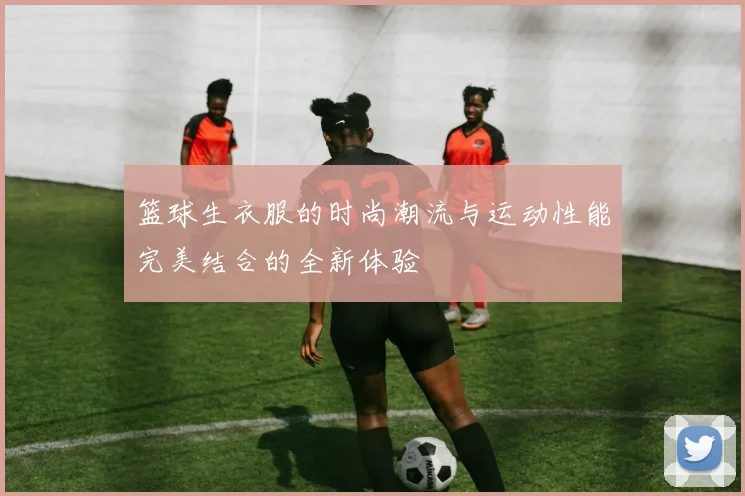 篮球生衣服的时尚潮流与运动性能完美结合的全新体验