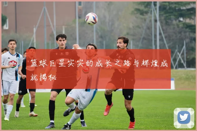 篮球巨星实实的成长之路与辉煌成就揭秘