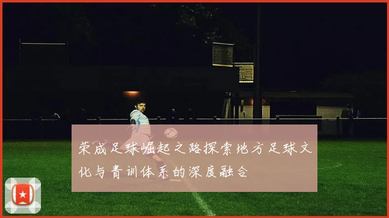 荣成足球崛起之路探索地方足球文化与青训体系的深度融合