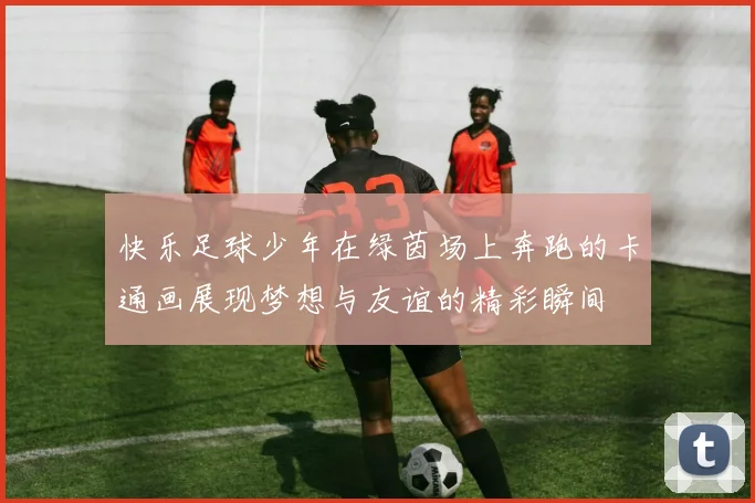 快乐足球少年在绿茵场上奔跑的卡通画展现梦想与友谊的精彩瞬间